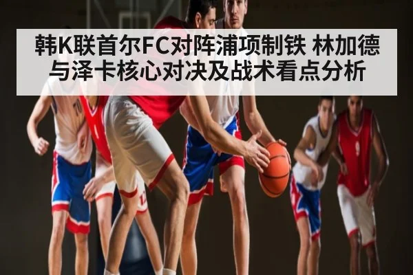 韩K联首尔FC对阵浦项制铁 林加德与泽卡核心对决及战术看点分析