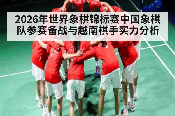 2026年世界象棋锦标赛中国象棋队参赛备战与越南棋手实力分析