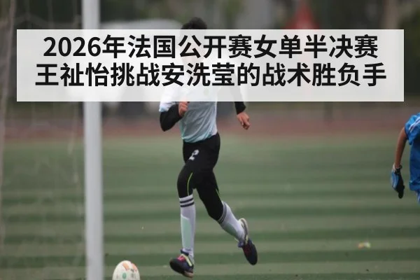 2026年法国公开赛女单半决赛王祉怡挑战安洗莹的战术胜负手