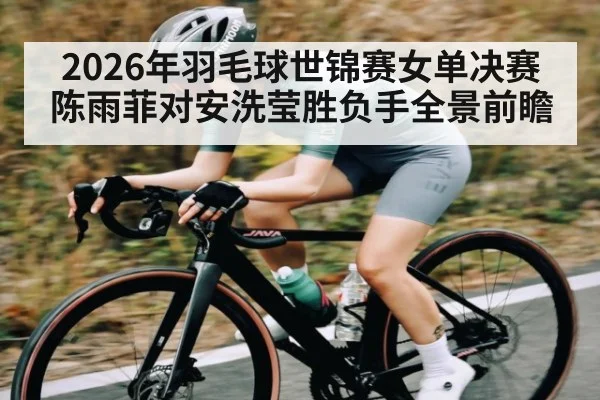 2026年羽毛球世锦赛女单决赛陈雨菲对安洗莹胜负手全景前瞻